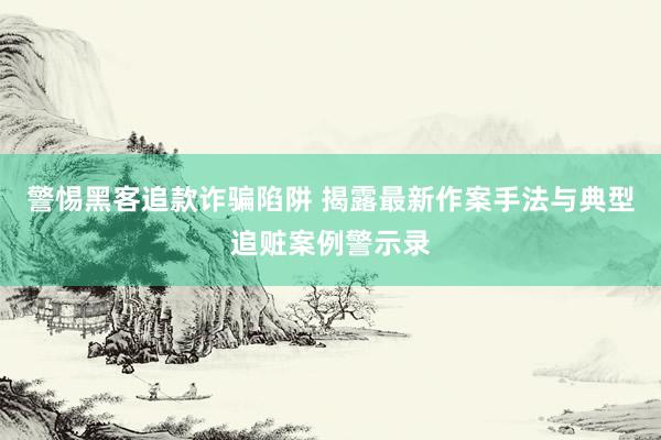 警惕黑客追款诈骗陷阱 揭露最新作案手法与典型追赃案例警示录