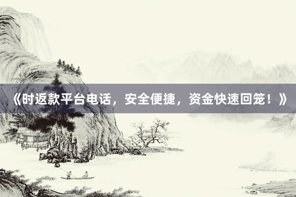 《时返款平台电话，安全便捷，资金快速回笼！》