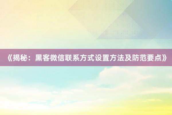 《揭秘：黑客微信联系方式设置方法及防范要点》